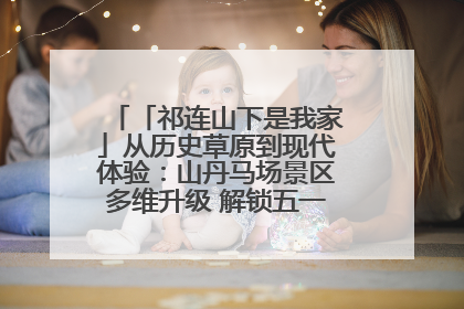 「祁连山下是我家」从历史草原到现代体验：山丹马场景区多维升级 解锁五一文旅新玩法