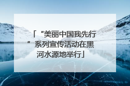 “美丽中国我先行”系列宣传活动在黑河水源地举行