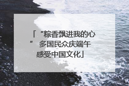 “粽香飘进我的心” 多国民众庆端午感受中国文化