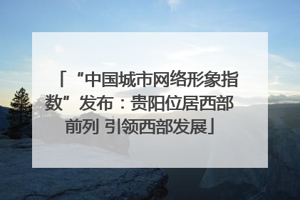 “中国城市网络形象指数”发布：贵阳位居西部前列 引领西部发展