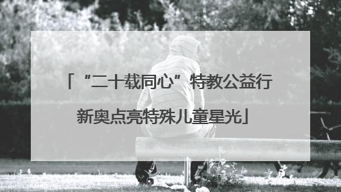 “二十载同心”特教公益行 新奥点亮特殊儿童星光