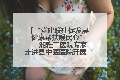 “党建联建促发展 健康帮扶暖民心”——湘雅二医院专家走进县中医医院开展健康帮扶活动