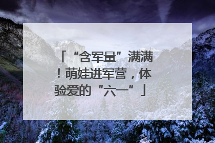 “含军量”满满！萌娃进军营，体验爱的“六一”