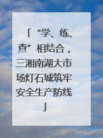 “学、练、查”相结合，三湘南湖大市场灯石城筑牢安全生产防线