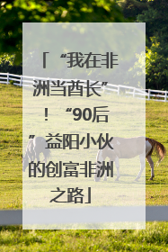 “我在非洲当酋长”！“90后”益阳小伙的创富非洲之路