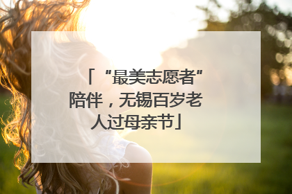 “最美志愿者”陪伴，无锡百岁老人过母亲节