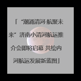 “潮涌清河·航聚未来”济南小清河航运推介会即将启幕 共绘内河航运发展新蓝图
