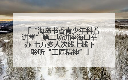 “海岛书香青少年科普讲堂”第二场讲座海口举办 七万多人次线上线下聆听“工匠精神”