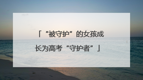 “被守护”的女孩成长为高考“守护者”