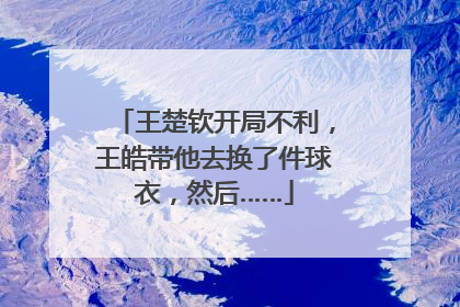 王楚钦开局不利，王皓带他去换了件球衣，然后……