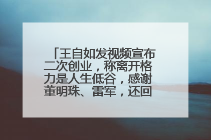 王自如发视频宣布二次创业，称离开格力是人生低谷，感谢董明珠、雷军，还回应了“工资条”：清楚自己要什么……