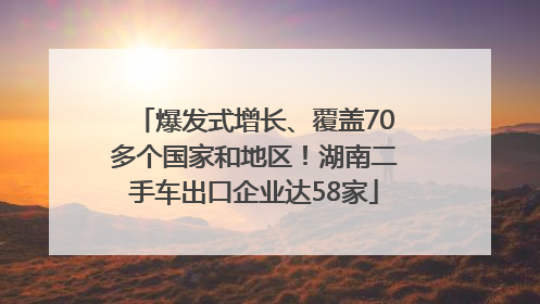 爆发式增长、覆盖70多个国家和地区！湖南二手车出口企业达58家