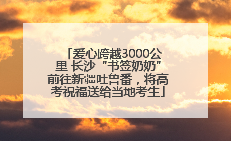 爱心跨越3000公里 长沙“书签奶奶”前往新疆吐鲁番，将高考祝福送给当地考生