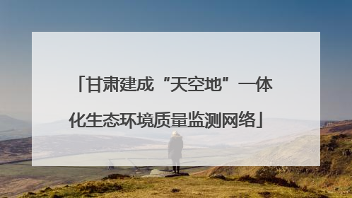 甘肃建成“天空地”一体化生态环境质量监测网络