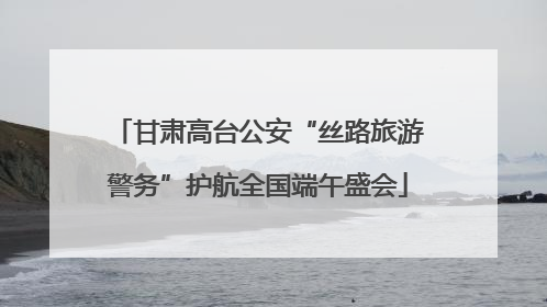 甘肃高台公安“丝路旅游警务”护航全国端午盛会