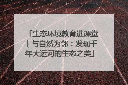 生态环境教育进课堂丨与自然为邻：发现千年大运河的生态之美