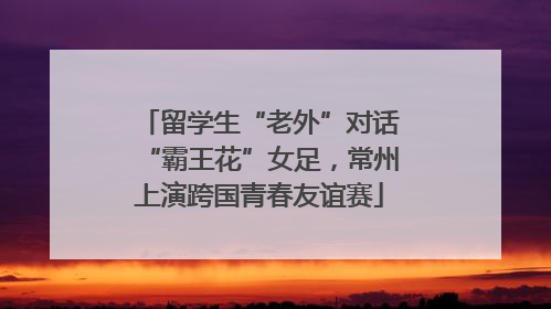 留学生“老外”对话“霸王花”女足，常州上演跨国青春友谊赛