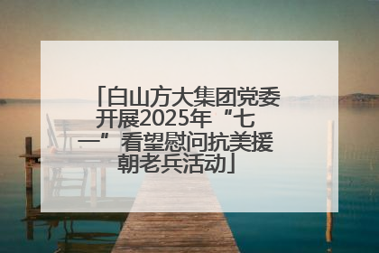 白山方大集团党委开展2025年“七一”看望慰问抗美援朝老兵活动