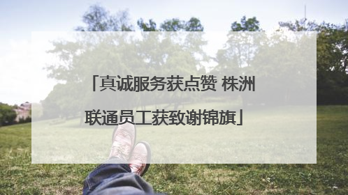 真诚服务获点赞 株洲联通员工获致谢锦旗