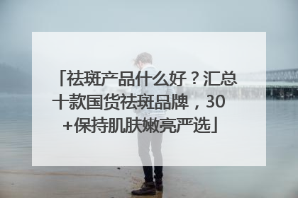 祛斑产品什么好？汇总十款国货祛斑品牌，30+保持肌肤嫩亮严选