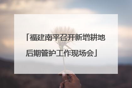福建南平召开新增耕地后期管护工作现场会