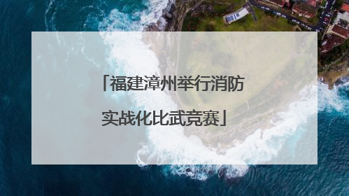 福建漳州举行消防实战化比武竞赛