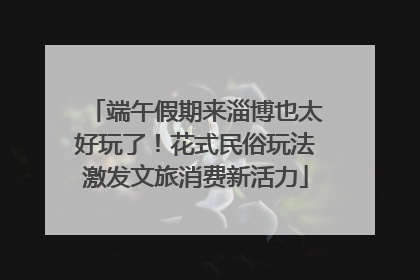 端午假期来淄博也太好玩了！花式民俗玩法激发文旅消费新活力