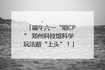端午六一“组CP” 郑州科技馆科学玩法超“上头”！