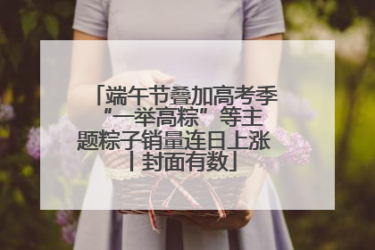 端午节叠加高考季 “一举高粽”等主题粽子销量连日上涨丨封面有数