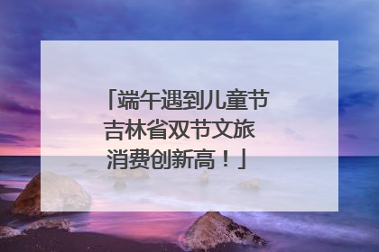 端午遇到儿童节 吉林省双节文旅消费创新高！