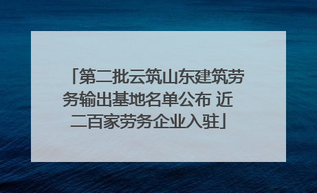 第二批云筑山东建筑劳务输出基地名单公布 近二百家劳务企业入驻
