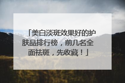 美白淡斑效果好的护肤品排行榜，前几名全面祛斑，先收藏！