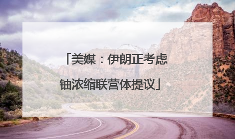 美媒：伊朗正考虑铀浓缩联营体提议