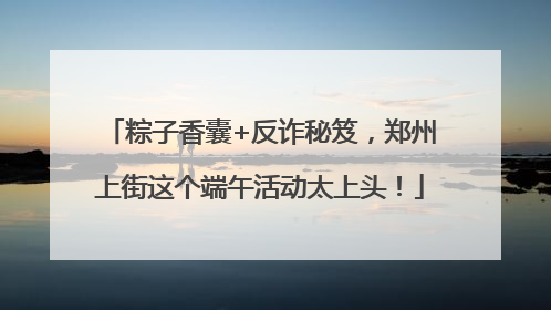 粽子香囊+反诈秘笈，郑州上街这个端午活动太上头！