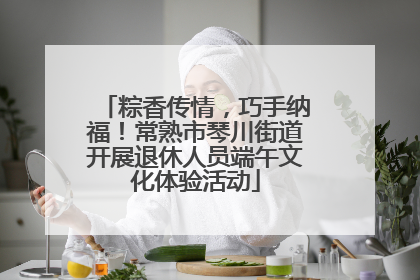 粽香传情，巧手纳福！常熟市琴川街道开展退休人员端午文化体验活动