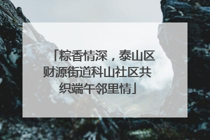 粽香情深，泰山区财源街道科山社区共织端午邻里情