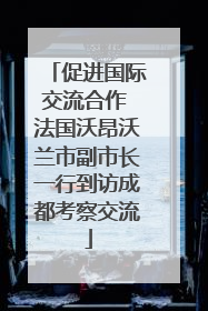 促进国际交流合作 法国沃昂沃兰市副市长一行到访成都考察交流