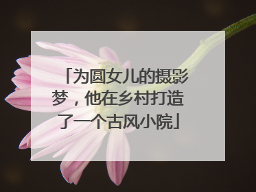 为圆女儿的摄影梦，他在乡村打造了一个古风小院