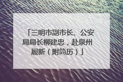 三明市副市长、公安局局长柳建忠，赴泉州履新（附简历）