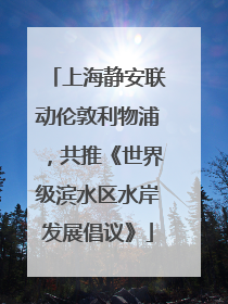 上海静安联动伦敦利物浦，共推《世界级滨水区水岸发展倡议》