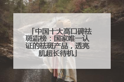 中国十大高口碑祛斑霜榜：国家唯一认证的祛斑产品，透亮肌超长待机