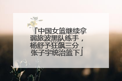 中国女篮继续拿弱旅波黑队练手，杨舒予狂飙三分，张子宇统治篮下