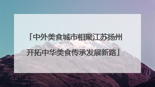 中外美食城市相聚江苏扬州 开拓中华美食传承发展新路