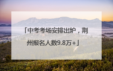 中考考场安排出炉，荆州报名人数9.8万+