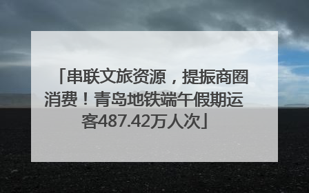 串联文旅资源，提振商圈消费！青岛地铁端午假期运客487.42万人次