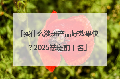 买什么淡斑产品好效果快？2025祛斑前十名