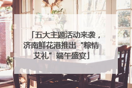 五大主题活动来袭，济南鲜花港推出“粽情艾礼”端午盛宴
