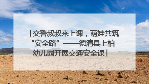 交警叔叔来上课，萌娃共筑 “安全路”——德清县上柏幼儿园开展交通安全课