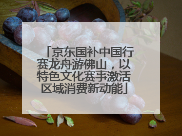 京东国补中国行赛龙舟游佛山，以特色文化赛事激活区域消费新动能