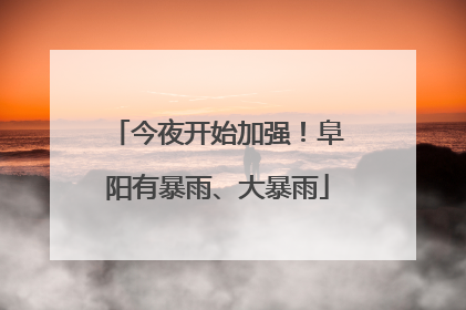 今夜开始加强！阜阳有暴雨、大暴雨